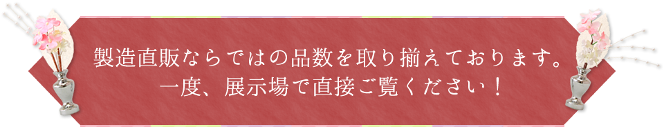 製造直販ならではの品数を取り揃えております。一度、展示場で直接ご覧ください！