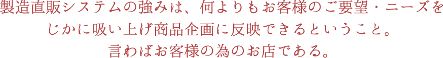 製造直販システムの強みは、なによりもお客様のご要望・ニーズをじかに吸い上げ商品企画に反映できるということ。言わばお客様の為のお店である。